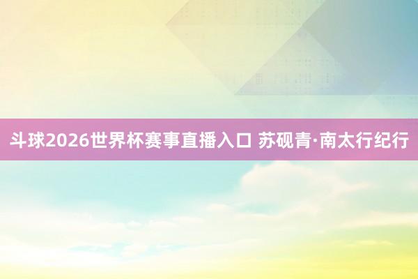 斗球2026世界杯赛事直播入口 苏砚青·南太行纪行