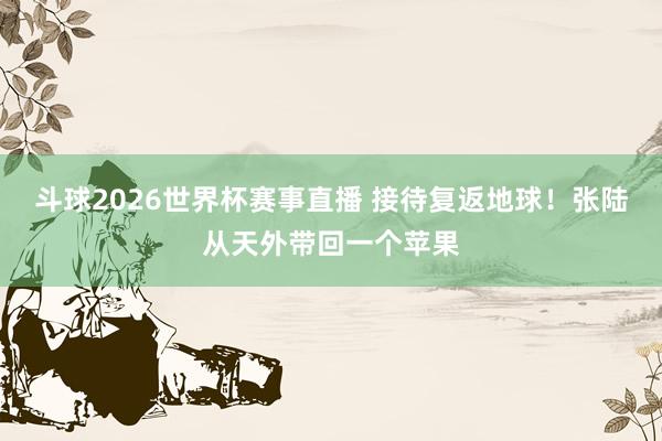 斗球2026世界杯赛事直播 接待复返地球！张陆从天外带回一个苹果