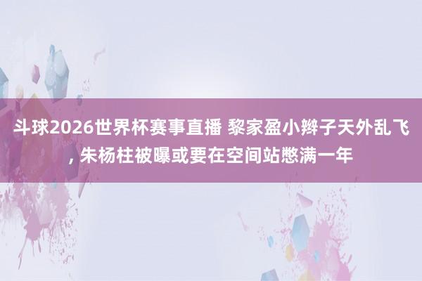 斗球2026世界杯赛事直播 黎家盈小辫子天外乱飞, 朱杨柱被曝或要在空间站憋满一年