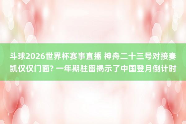 斗球2026世界杯赛事直播 神舟二十三号对接奏凯仅仅门面? 一年期驻留揭示了中国登月倒计时
