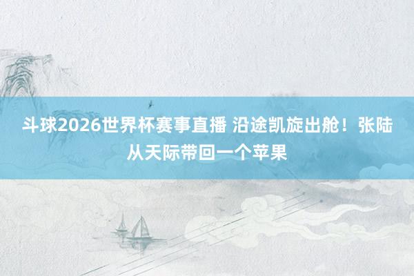 斗球2026世界杯赛事直播 沿途凯旋出舱！张陆从天际带回一个苹果