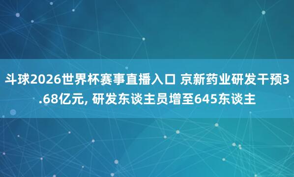 斗球2026世界杯赛事直播入口 京新药业研发干预3.68亿元, 研发东谈主员增至645东谈主