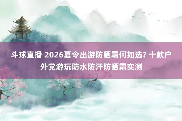 斗球直播 2026夏令出游防晒霜何如选? 十款户外党游玩防水防汗防晒霜实测