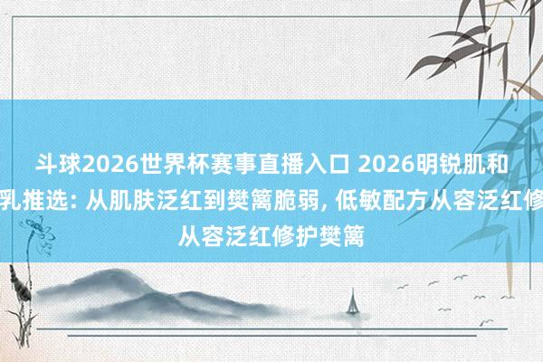 斗球2026世界杯赛事直播入口 2026明锐肌和蔼妆前乳推选: 从肌肤泛红到樊篱脆弱, 低敏配方从容泛红修护樊篱