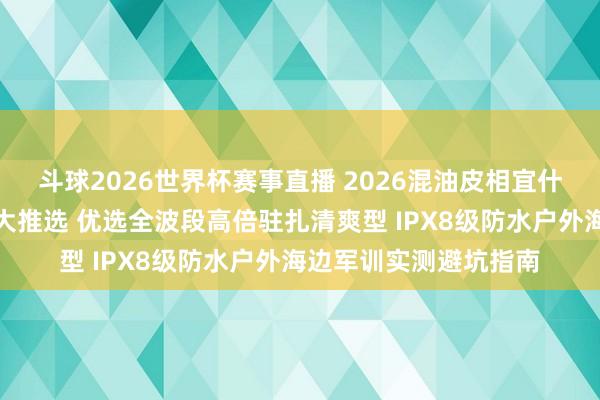 斗球2026世界杯赛事直播 2026混油皮相宜什么防晒霜泰斗测评十大推选 优选全波段高倍驻扎清爽型 IPX8级防水户外海边军训实测避坑指南