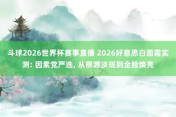 斗球2026世界杯赛事直播 2026好意思白面霜实测: 因素党严选, 从根源淡斑到全脸焕亮