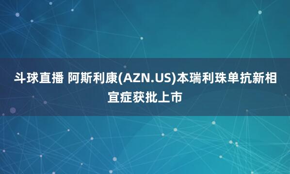 斗球直播 阿斯利康(AZN.US)本瑞利珠单抗新相宜症获批上市