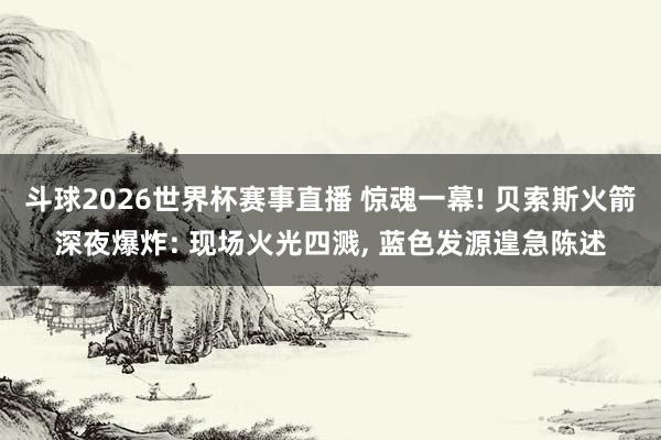 斗球2026世界杯赛事直播 惊魂一幕! 贝索斯火箭深夜爆炸: 现场火光四溅, 蓝色发源遑急陈述