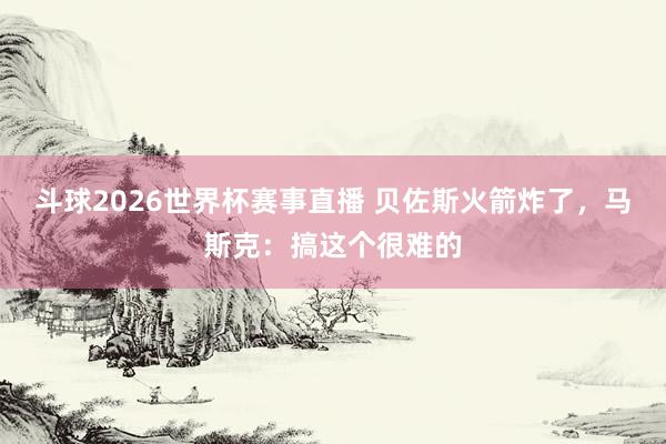 斗球2026世界杯赛事直播 贝佐斯火箭炸了，马斯克：搞这个很难的