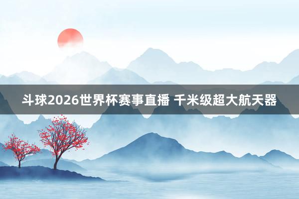 斗球2026世界杯赛事直播 千米级超大航天器