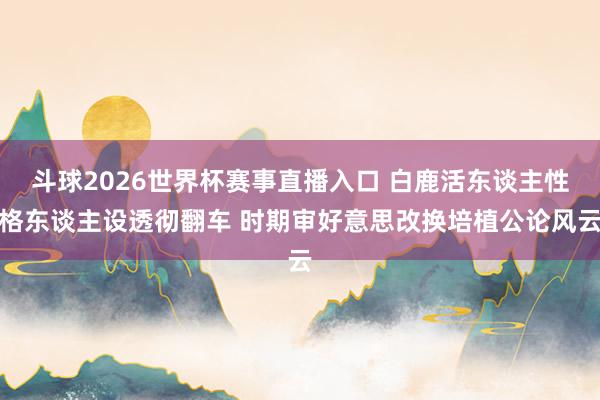 斗球2026世界杯赛事直播入口 白鹿活东谈主性格东谈主设透彻翻车 时期审好意思改换培植公论风云