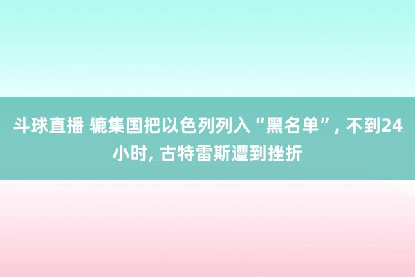 斗球直播 辘集国把以色列列入“黑名单”, 不到24小时, 古特雷斯遭到挫折