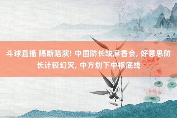 斗球直播 隔断陪演! 中国防长缺席香会, 好意思防长计较幻灭, 中方划下中枢底线