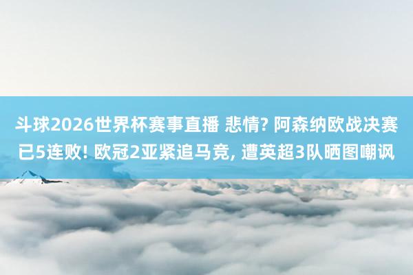 斗球2026世界杯赛事直播 悲情? 阿森纳欧战决赛已5连败! 欧冠2亚紧追马竞, 遭英超3队晒图嘲讽