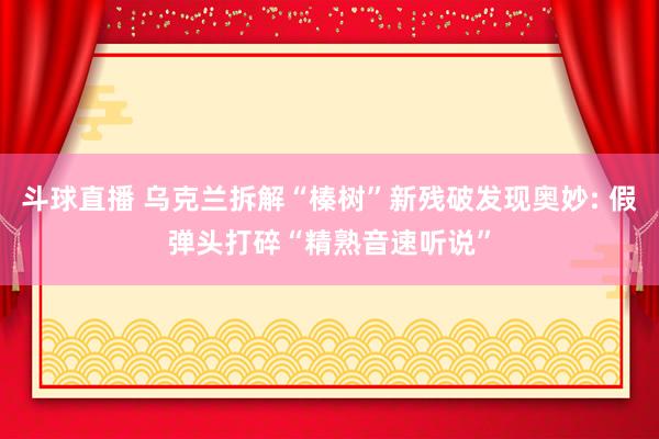 斗球直播 乌克兰拆解“榛树”新残破发现奥妙: 假弹头打碎“精熟音速听说”