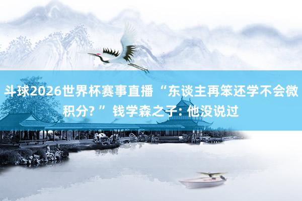 斗球2026世界杯赛事直播 “东谈主再笨还学不会微积分? ” 钱学森之子: 他没说过