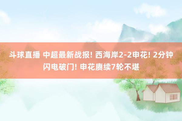 斗球直播 中超最新战报! 西海岸2-2申花! 2分钟闪电破门! 申花赓续7轮不堪