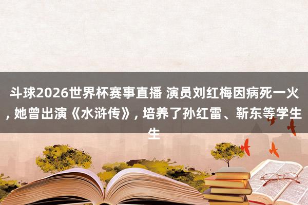 斗球2026世界杯赛事直播 演员刘红梅因病死一火, 她曾出演《水浒传》, 培养了孙红雷、靳东等学生