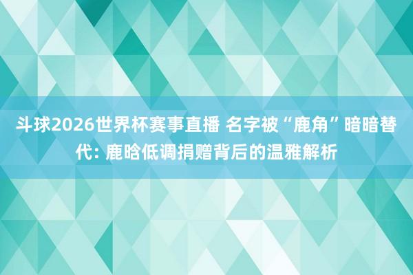 斗球2026世界杯赛事直播 名字被“鹿角”暗暗替代: 鹿晗低调捐赠背后的温雅解析