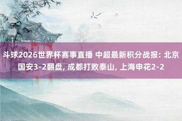 斗球2026世界杯赛事直播 中超最新积分战报: 北京国安3-2翻盘, 成都打败泰山, 上海申花2-2