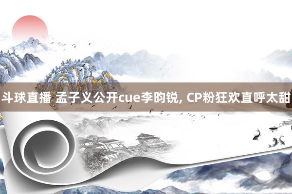 斗球直播 孟子义公开cue李昀锐, CP粉狂欢直呼太甜