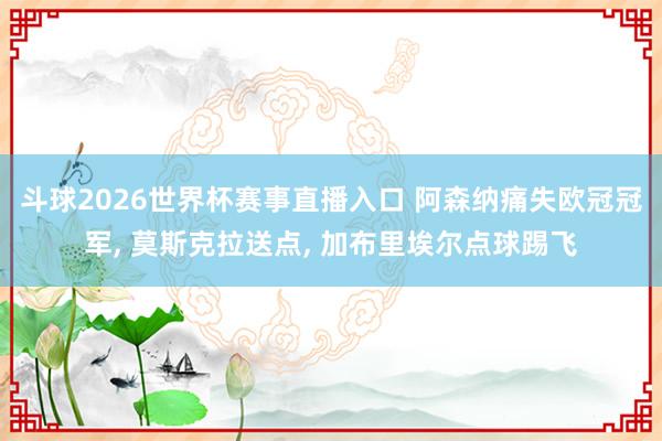 斗球2026世界杯赛事直播入口 阿森纳痛失欧冠冠军, 莫斯克拉送点, 加布里埃尔点球踢飞