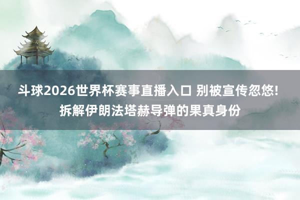 斗球2026世界杯赛事直播入口 别被宣传忽悠! 拆解伊朗法塔赫导弹的果真身份