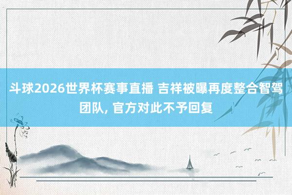 斗球2026世界杯赛事直播 吉祥被曝再度整合智驾团队, 官方对此不予回复