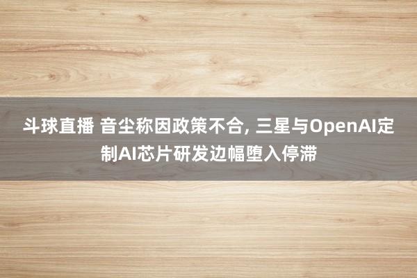 斗球直播 音尘称因政策不合, 三星与OpenAI定制AI芯片研发边幅堕入停滞