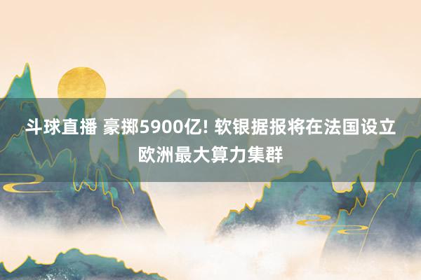 斗球直播 豪掷5900亿! 软银据报将在法国设立欧洲最大算力集群