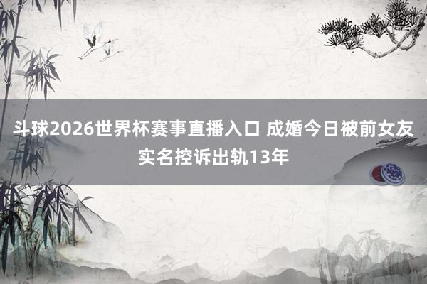 斗球2026世界杯赛事直播入口 成婚今日被前女友实名控诉出轨13年