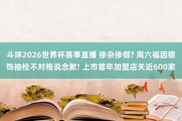 斗球2026世界杯赛事直播 掺杂掺假? 周六福因银饰抽检不对格说念歉! 上市首年加盟店关近600家