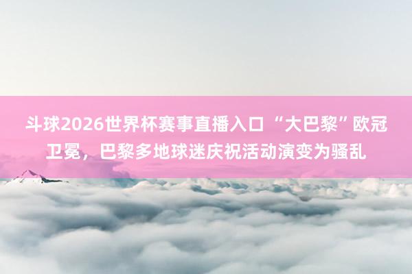 斗球2026世界杯赛事直播入口 “大巴黎”欧冠卫冕，巴黎多地球迷庆祝活动演变为骚乱