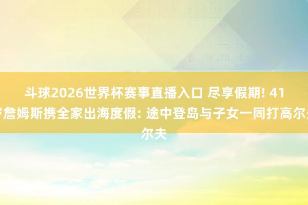 斗球2026世界杯赛事直播入口 尽享假期! 41岁詹姆斯携全家出海度假: 途中登岛与子女一同打高尔夫