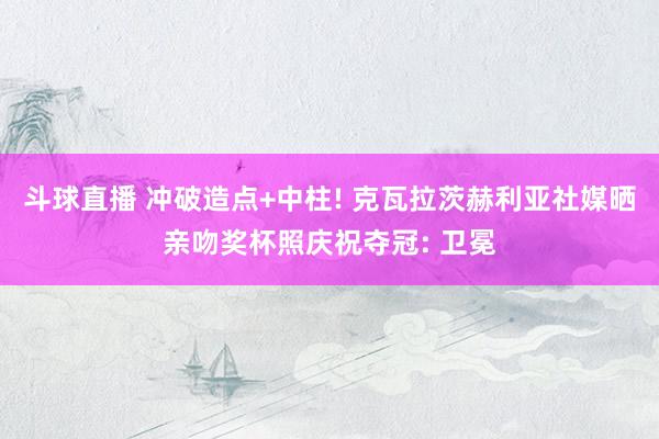 斗球直播 冲破造点+中柱! 克瓦拉茨赫利亚社媒晒亲吻奖杯照庆祝夺冠: 卫冕
