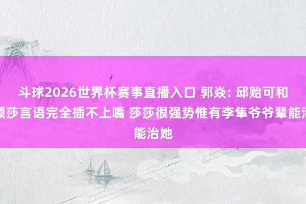 斗球2026世界杯赛事直播入口 郭焱: 邱贻可和孙颖莎言语完全插不上嘴 莎莎很强势惟有李隼爷爷辈能治她