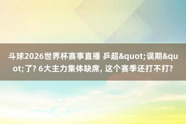 斗球2026世界杯赛事直播 乒超"误期"了? 6大主力集体缺席, 这个赛季还打不打?