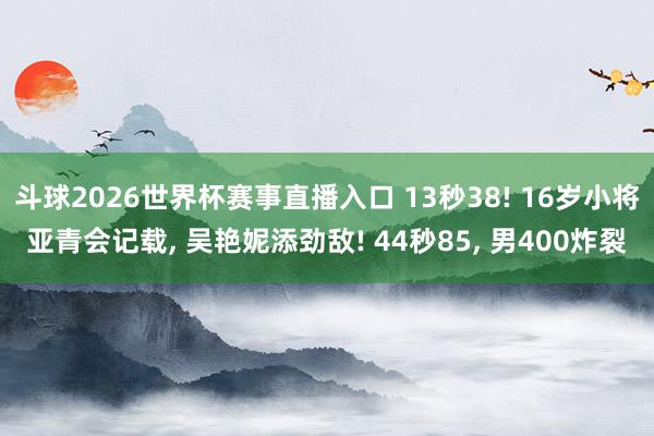 斗球2026世界杯赛事直播入口 13秒38! 16岁小将亚青会记载, 吴艳妮添劲敌! 44秒85, 男400炸裂