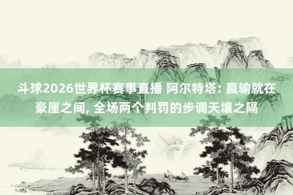 斗球2026世界杯赛事直播 阿尔特塔: 赢输就在豪厘之间, 全场两个判罚的步调天壤之隔