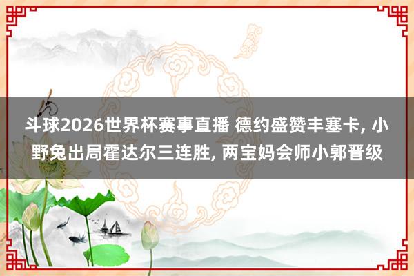 斗球2026世界杯赛事直播 德约盛赞丰塞卡, 小野兔出局霍达尔三连胜, 两宝妈会师小郭晋级