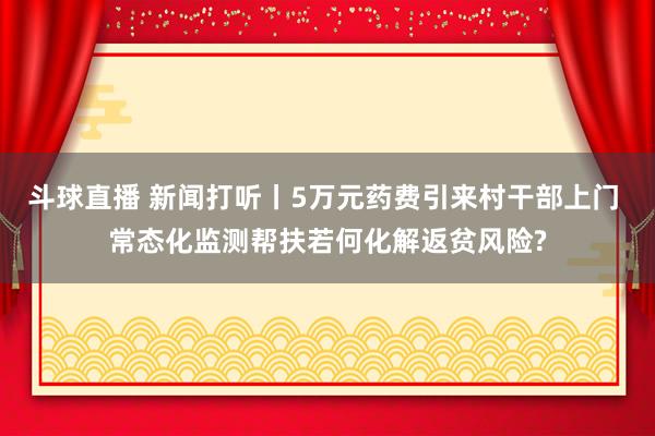斗球直播 新闻打听丨5万元药费引来村干部上门 常态化监测帮扶若何化解返贫风险?