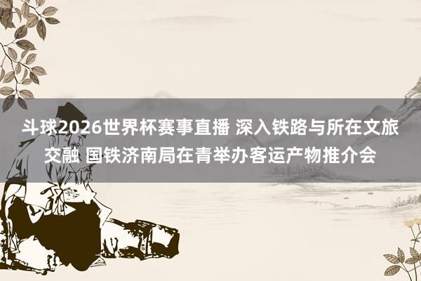斗球2026世界杯赛事直播 深入铁路与所在文旅交融 国铁济南局在青举办客运产物推介会