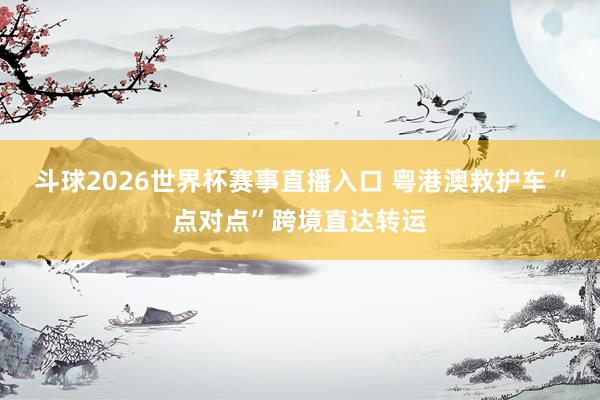 斗球2026世界杯赛事直播入口 粤港澳救护车“点对点”跨境直达转运