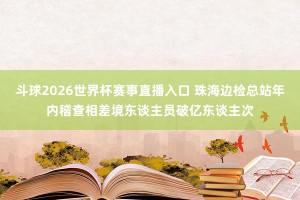 斗球2026世界杯赛事直播入口 珠海边检总站年内稽查相差境东谈主员破亿东谈主次