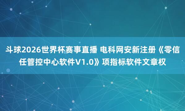 斗球2026世界杯赛事直播 电科网安新注册《零信任管控中心软件V1.0》项指标软件文章权