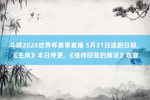 斗球2026世界杯赛事直播 5月31日追剧日期, 《主角》本日停更, 《接待回我的频谈》收官