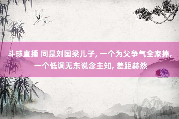 斗球直播 同是刘国梁儿子, 一个为父争气全家捧, 一个低调无东说念主知, 差距赫然