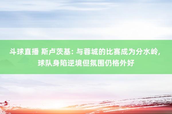 斗球直播 斯卢茨基: 与蓉城的比赛成为分水岭, 球队身陷逆境但氛围仍格外好