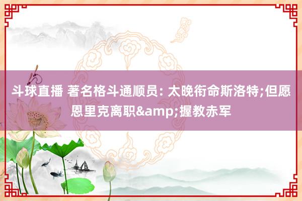 斗球直播 著名格斗通顺员: 太晚衔命斯洛特;但愿恩里克离职&握教赤军