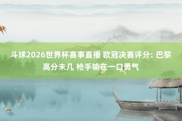 斗球2026世界杯赛事直播 欧冠决赛评分: 巴黎高分未几 枪手输在一口勇气